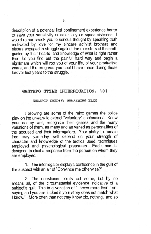 5

description of a potential first confinement experience horror
to save your sensitivity or cater to your squeamishness. |
would rather shock you to serious thought by speaking truth
motivated by love for my sincere activist brothers and
sisters engaged in struggle against the monsters of the earth
guided by their hearts and knowledge of what is right rather
than let you find out the painful hard way and begin a
nightmare which will rob you of your life, of your productive
years, and the progress you could have made during those
forever lost years to the struggle.

GESTAPO STYLE INTERROGATION, 101

SUBIRCT CREDIT: RENATNING FRRE

Following are some of the mind games the police
play on the unwary to extract “voluntary” confessions. Know
your enemy well, recognize their games and the many
variations of them, as many and as varied as personalities of
the accused and their interrogators. Your ability to remain
free may someday well depend on your strength of
character and knowledge of the tactics used, techniques
employed and psychological pressures. Each one is
designed to elicit a response from the person on whom they
are employed

1. The interrogator displays confidence in the quilt of
the suspect with an air of "Convince me otherwise?”

2. The questioner points out some, but by no
means all, of the circumstantial evidence indicative of a
subject's quilt. This is a variation of "I know more than | am
saying and you are fucked if your story does not match what
know.” More often than not they know zip, nothing, and so
